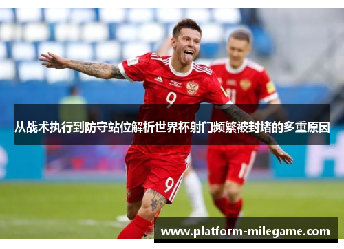 从战术执行到防守站位解析世界杯射门频繁被封堵的多重原因 从战术执行到防守站位解析世界杯射门频繁被封堵的多重原因