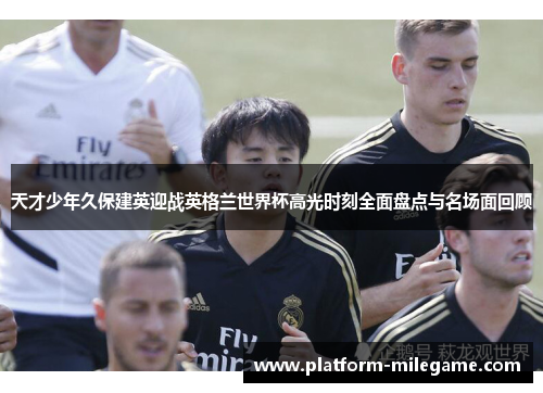 天才少年久保建英迎战英格兰世界杯高光时刻全面盘点与名场面回顾