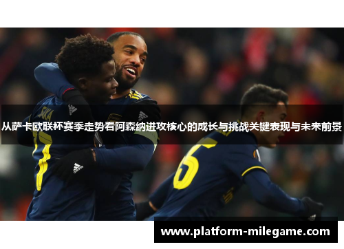 从萨卡欧联杯赛季走势看阿森纳进攻核心的成长与挑战关键表现与未来前景 从萨卡欧联杯赛季走势看阿森纳进攻核心的成长与挑战关键表现与未来前景