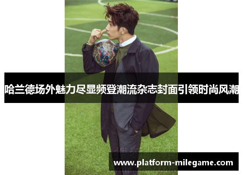 哈兰德场外魅力尽显频登潮流杂志封面引领时尚风潮 哈兰德场外魅力尽显频登潮流杂志封面引领时尚风潮