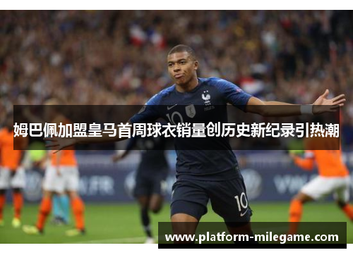姆巴佩加盟皇马首周球衣销量创历史新纪录引热潮