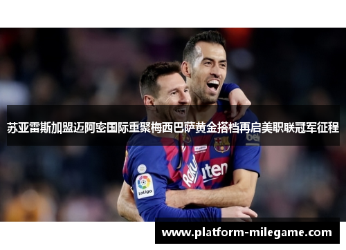 苏亚雷斯加盟迈阿密国际重聚梅西巴萨黄金搭档再启美职联冠军征程