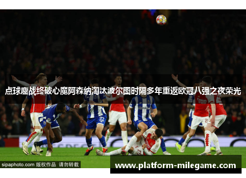 点球鏖战终破心魔阿森纳淘汰波尔图时隔多年重返欧冠八强之夜荣光 点球鏖战终破心魔阿森纳淘汰波尔图时隔多年重返欧冠八强之夜荣光